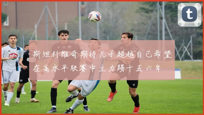 斯坦科维奇期待儿子超越自己希望在高水平联赛中主力踢十五六年