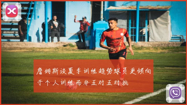詹姆斯谈夏季训练趋势球员更倾向于个人训练而非五对五对抗