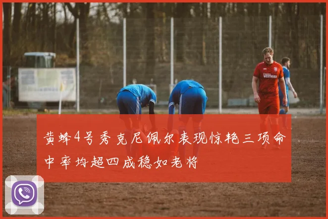 黄蜂4号秀克尼佩尔表现惊艳三项命中率均超四成稳如老将