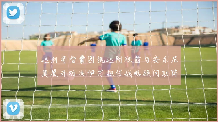 达利奇智囊团抵达阿联酋与安东尼奥展开对决伊万担任战略顾问助阵