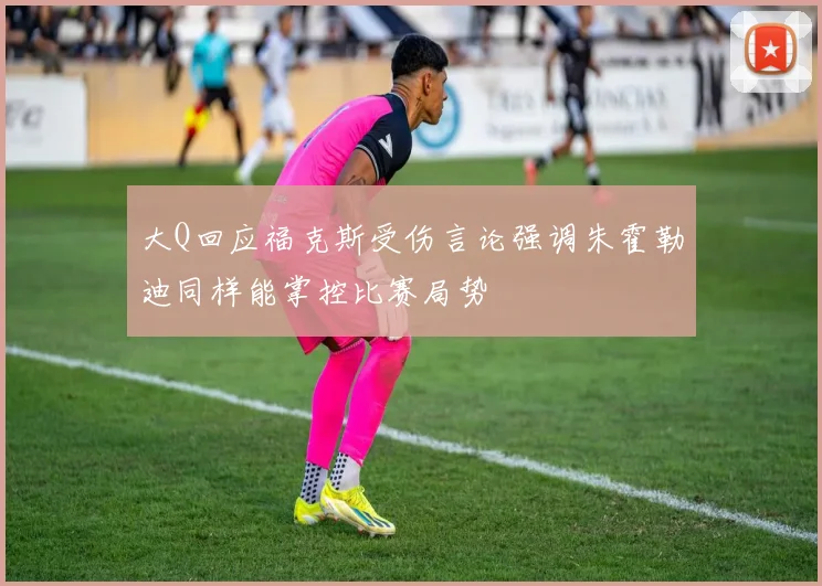 大Q回应福克斯受伤言论强调朱霍勒迪同样能掌控比赛局势
