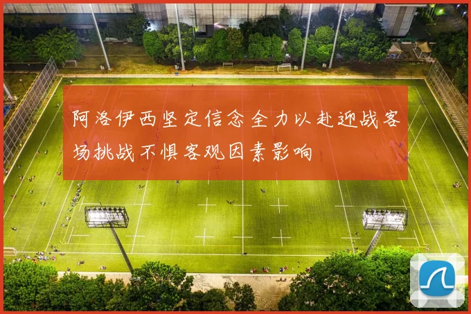 阿洛伊西坚定信念全力以赴迎战客场挑战不惧客观因素影响