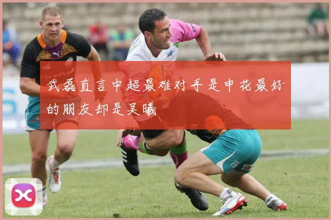 武磊直言中超最难对手是申花最好的朋友却是吴曦