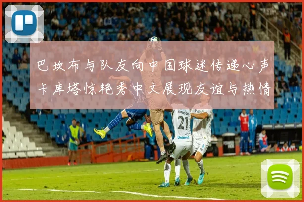 巴坎布与队友向中国球迷传递心声卡库塔惊艳秀中文展现友谊与热情