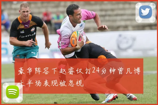 豪华阵容下赵睿仅打24分钟曾凡博上半场表现被忽视