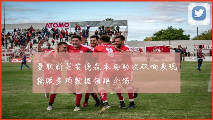 曼联新星安德森本场助攻双响表现抢眼多项数据领跑全场