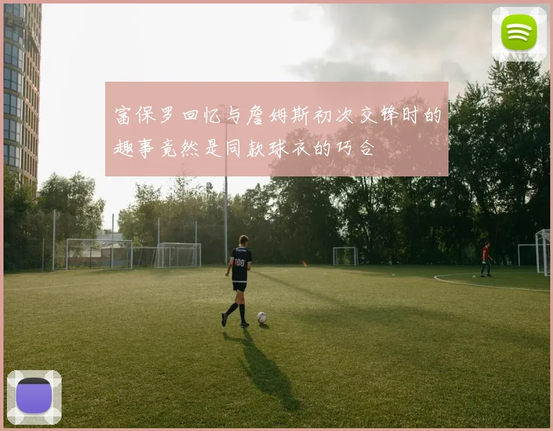 富保罗回忆与詹姆斯初次交锋时的趣事竟然是同款球衣的巧合