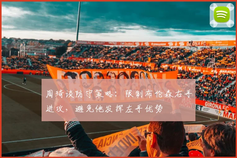 周琦谈防守策略：限制布伦森右手进攻，避免他发挥左手优势