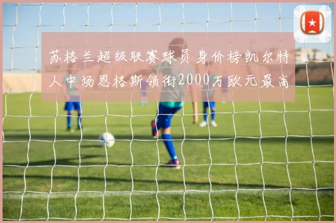 苏格兰超级联赛球员身价榜凯尔特人中场恩格斯领衔2000万欧元最高