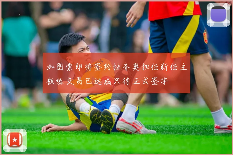 加图索即将签约拉齐奥担任新任主教练交易已达成只待正式签字