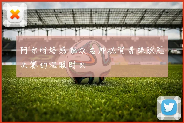 阿尔特塔感慨众名帅祝贺晋级欧冠决赛的温暖时刻