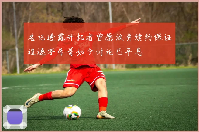 名记透露开拓者曾愿放弃续约保证追逐字母哥如今讨论已平息