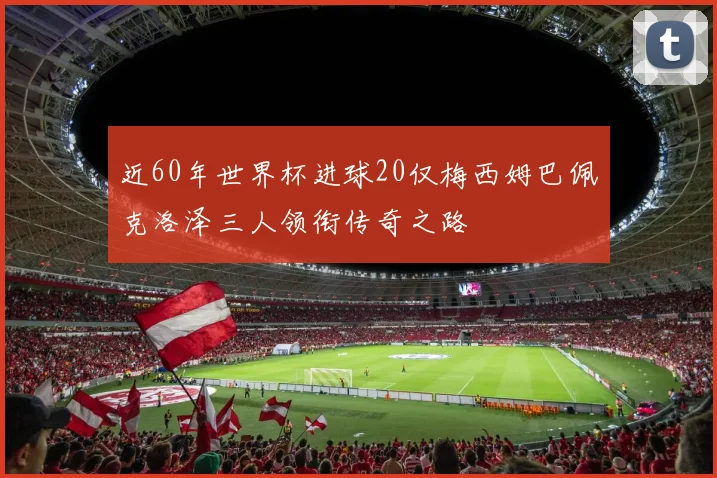 近60年世界杯进球20仅梅西姆巴佩克洛泽三人领衔传奇之路