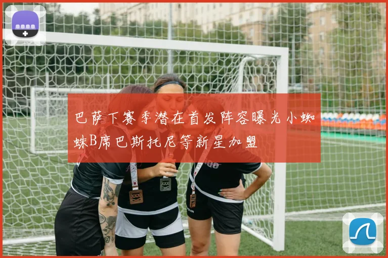 巴萨下赛季潜在首发阵容曝光小蜘蛛B席巴斯托尼等新星加盟