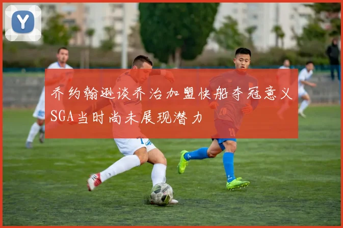 乔约翰逊谈乔治加盟快船夺冠意义SGA当时尚未展现潜力