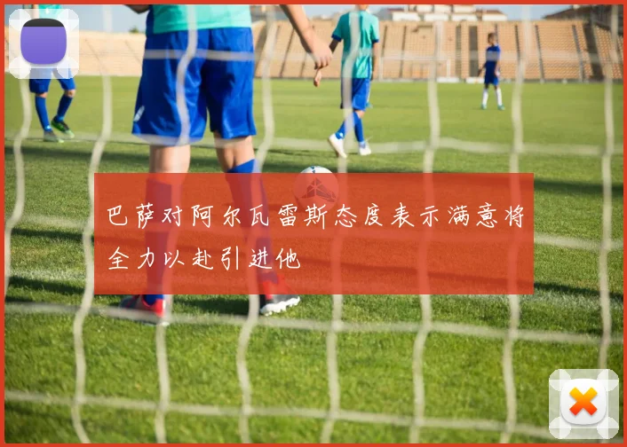 巴萨对阿尔瓦雷斯态度表示满意将全力以赴引进他