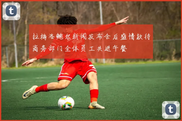 拉梅洛鲍尔新闻发布会后盛情款待商务部门全体员工共进午餐