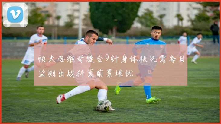 帕夫洛维奇缝合9针身体状况需每日监测出战科莫前景堪忧
