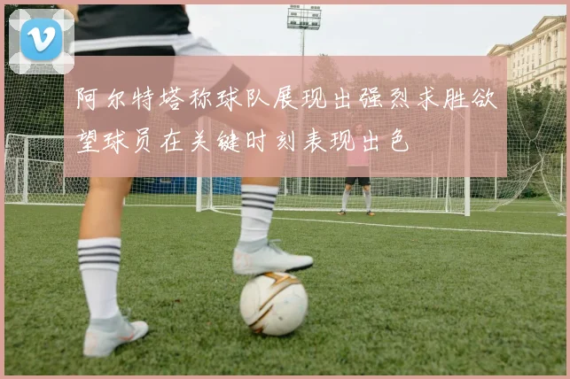 阿尔特塔称球队展现出强烈求胜欲望球员在关键时刻表现出色