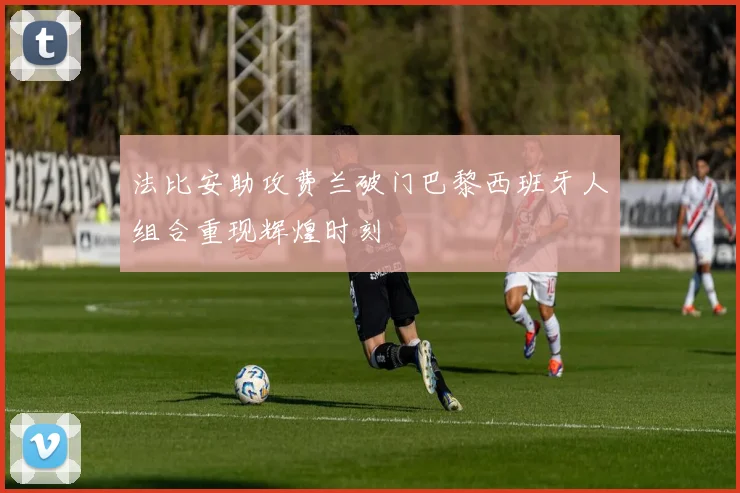 法比安助攻费兰破门巴黎西班牙人组合重现辉煌时刻