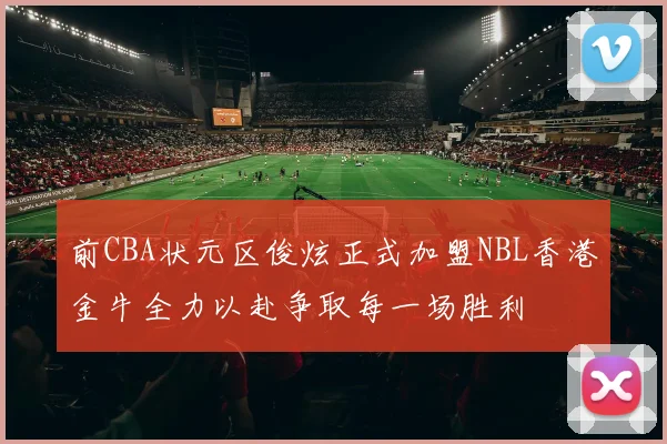 前CBA状元区俊炫正式加盟NBL香港金牛全力以赴争取每一场胜利