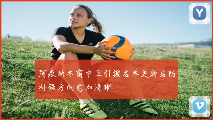 阿森纳冬窗中卫引援名单更新后防补强方向愈加清晰
