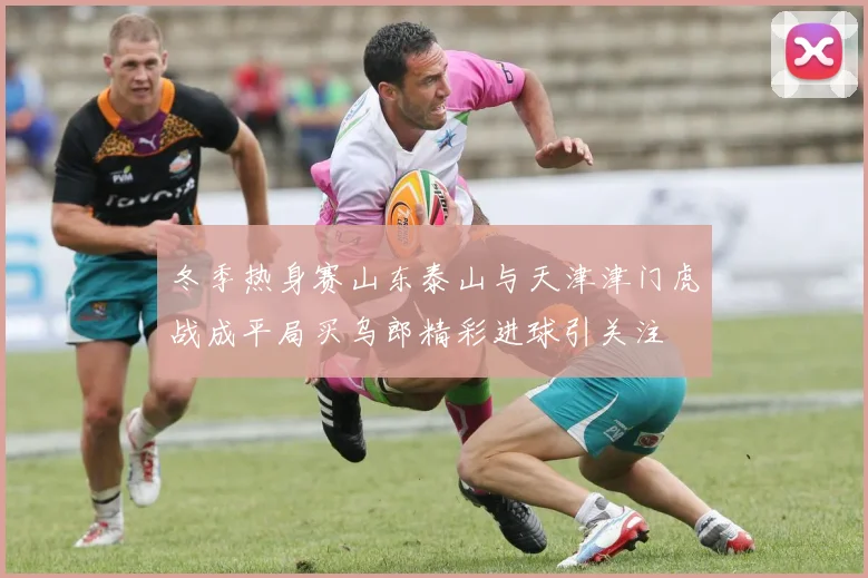 冬季热身赛山东泰山与天津津门虎战成平局买乌郎精彩进球引关注