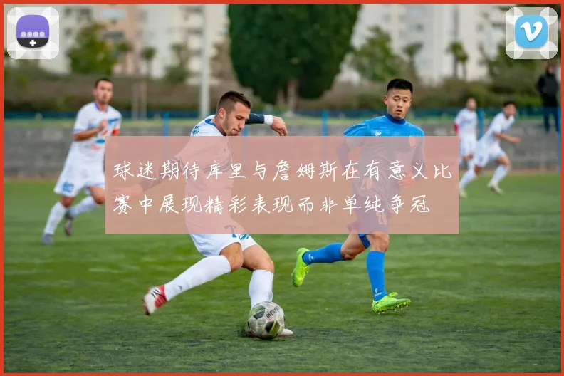 球迷期待库里与詹姆斯在有意义比赛中展现精彩表现而非单纯争冠