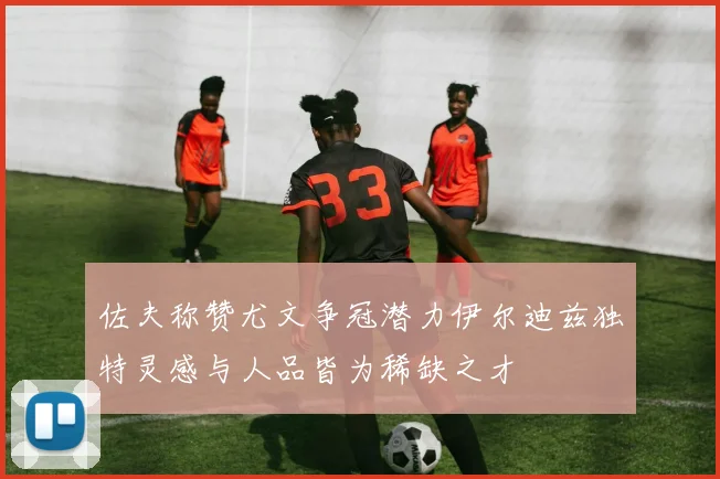 佐夫称赞尤文争冠潜力伊尔迪兹独特灵感与人品皆为稀缺之才