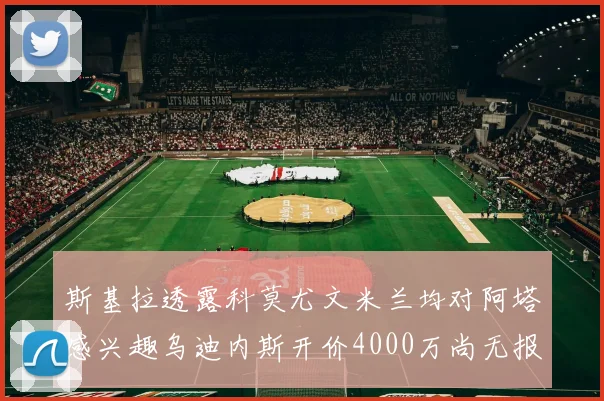 斯基拉透露科莫尤文米兰均对阿塔感兴趣乌迪内斯开价4000万尚无报价