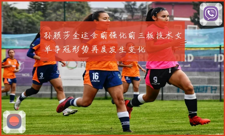 孙颖莎全运会前强化前三板技术女单争冠形势再度发生变化