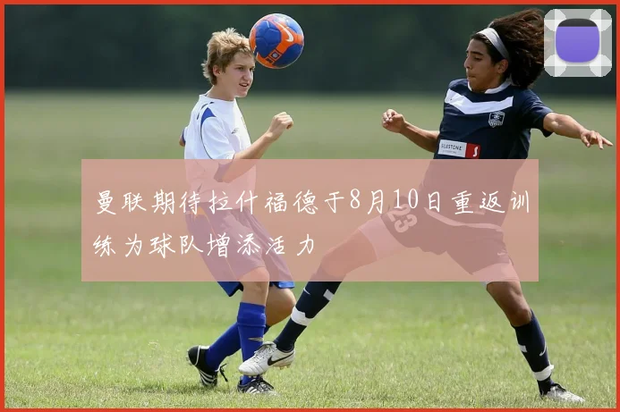 曼联期待拉什福德于8月10日重返训练为球队增添活力