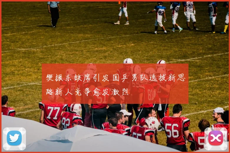 樊振东缺席引发国乒男队选拔新思路新人竞争愈发激烈
